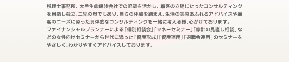 税理士事務所、大手生命保険会社での経験を活かし、顧客の立場にたったコンサルティングを目指し独立。二児の母でもあり、自らの体験を踏まえ、生活の実感あふれるアドバイスや顧客のニーズに添った具体的なコンサルティングを一緒に考える様、心がけております。ファイナンシャルプランナーによる「個別相談会」「マネーセミナー」「家計の見直し相談」などの女性向けセミナーから世代に添った「資産形成」「資産運用」「退職金運用」のセミナーをやさしく、わかりやすくアドバイスしております。